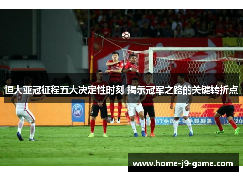 恒大亚冠征程五大决定性时刻 揭示冠军之路的关键转折点