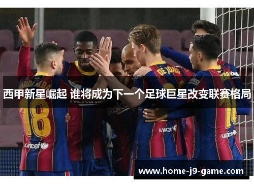 西甲新星崛起 谁将成为下一个足球巨星改变联赛格局 西甲新星崛起 谁将成为下一个足球巨星改变联赛格局