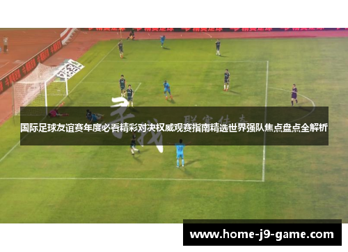 国际足球友谊赛年度必看精彩对决权威观赛指南精选世界强队焦点盘点全解析
