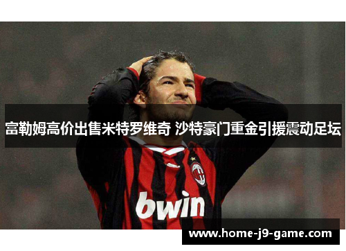 富勒姆高价出售米特罗维奇 沙特豪门重金引援震动足坛