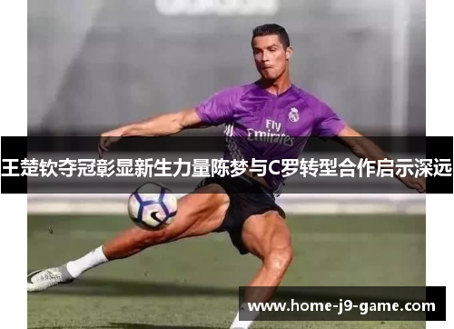王楚钦夺冠彰显新生力量陈梦与C罗转型合作启示深远