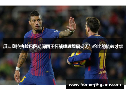 瓜迪奥拉执教巴萨期间国王杯战绩辉煌展现无与伦比的执教才华