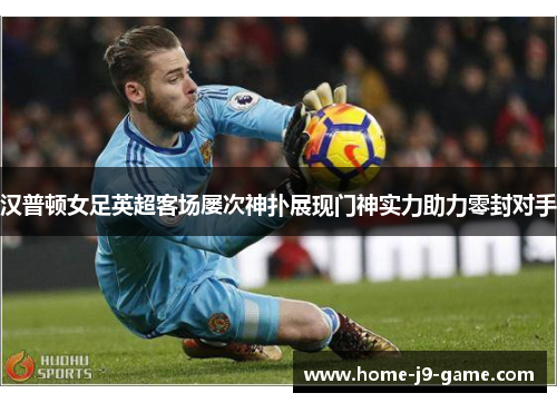 汉普顿女足英超客场屡次神扑展现门神实力助力零封对手
