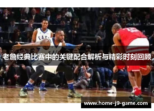 老詹经典比赛中的关键配合解析与精彩时刻回顾